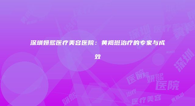 深圳妍熙医疗美容医院：黄褐斑治疗的专家与成效