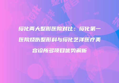绥化两大整形医院对比：绥化第一医院烧伤整形科与绥化艺洋医疗美容诊所多项目优势解析
