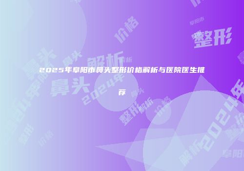 2025年阜阳市鼻头整形价格解析与医院医生推荐