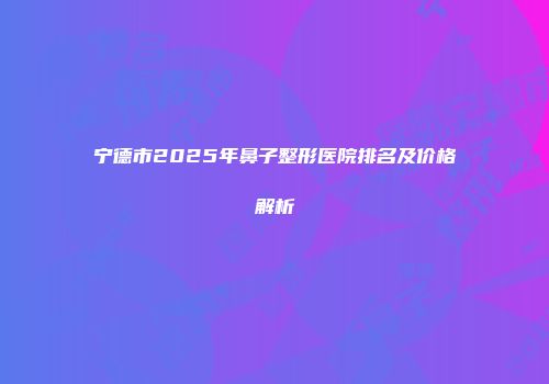 宁德市2025年鼻子整形医院排名及价格解析
