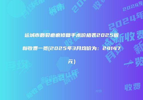 运城市唇裂疤痕修复手术价格表2025版新收费一览(2025年3月均价为：24147元）