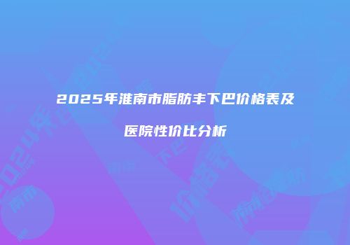2025年淮南市脂肪丰下巴价格表及医院性价比分析
