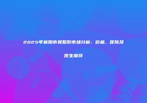 2025年襄阳市鼻整形市场分析：价格、医院及医生推荐
