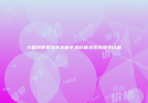 六盘水市爱贝芙丰唇手术价格及医院推荐详解