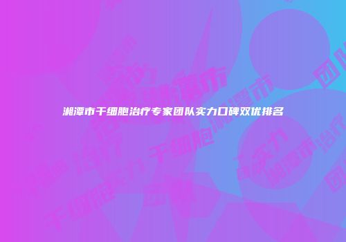 湘潭市干细胞治疗专家团队实力口碑双优排名