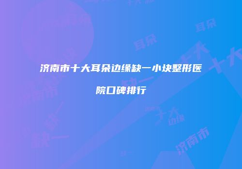 济南市十大耳朵边缘缺一小块整形医院口碑排行