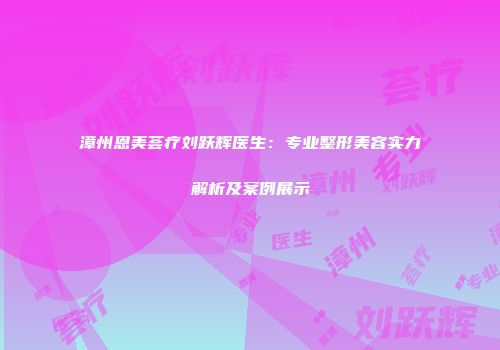 漳州恩美荟疗刘跃辉医生：专业整形美容实力解析及案例展示