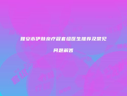 雅安市伊肤泉疗程套组医生推荐及常见问题解答