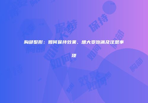 胸部整形：如何保持效果、增大变饱满及注意事项
