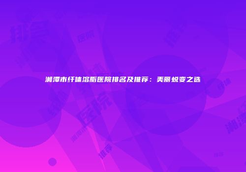 湘潭市纤体溶脂医院排名及推荐：美丽蜕变之选