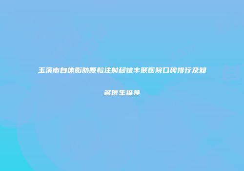 玉溪市自体脂肪颗粒注射移植丰颞医院口碑排行及知名医生推荐