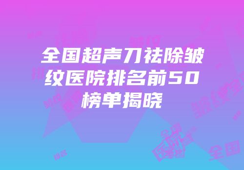 全国超声刀祛除皱纹医院排名前50榜单揭晓