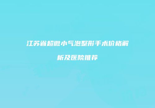 江苏省超微小气泡整形手术价格解析及医院推荐