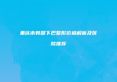 重庆市韩国下巴整形价格解析及医院推荐