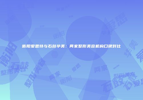 衡阳爱思特与石鼓华美：两家整形美容机构口碑对比