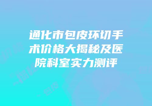 通化市包皮环切手术价格大揭秘及医院科室实力测评