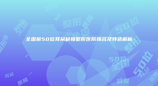 全国前50位耳朵缺损整形医院排名及特色解析