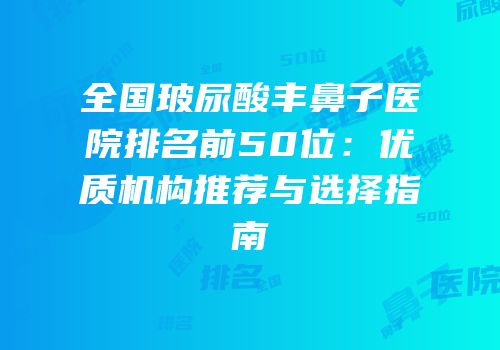 全国玻尿酸丰鼻子医院排名前50位：优质机构推荐与选择指南