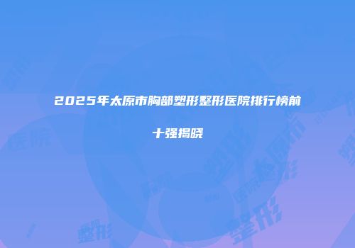 2025年太原市胸部塑形整形医院排行榜前十强揭晓