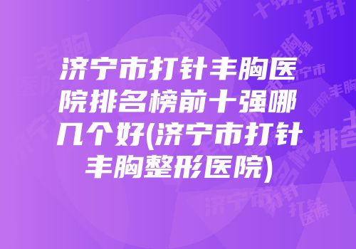 济宁市打针丰胸医院排名榜前十强哪几个好(济宁市打针丰胸整形医院)