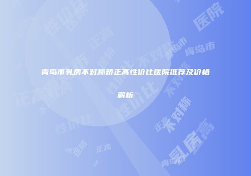 青岛市乳房不对称矫正高性价比医院推荐及价格解析