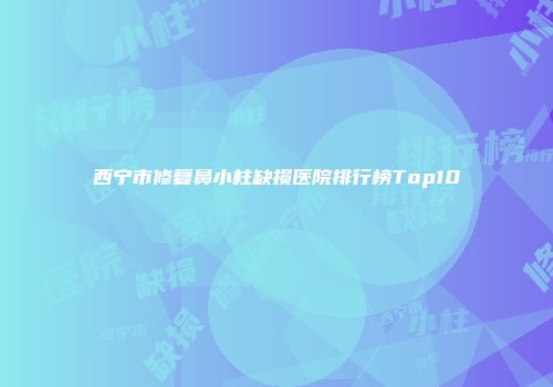西宁市修复鼻小柱缺损医院排行榜Top10
