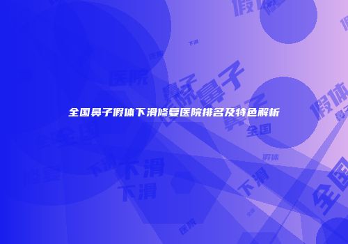 全国鼻子假体下滑修复医院排名及特色解析