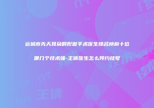 运城市先天耳朵畸形做手术医生排名榜前十位哪几个技术强-王倩医生怎么预约挂号