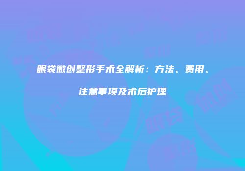眼袋微创整形手术全解析：方法、费用、注意事项及术后护理