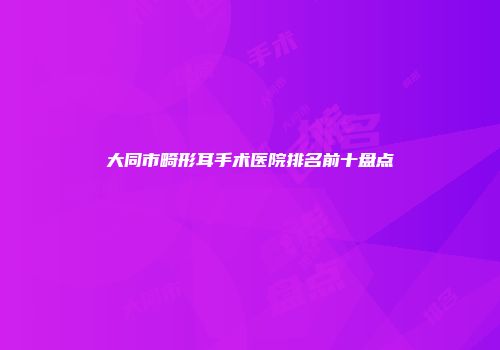 大同市畸形耳手术医院排名前十盘点