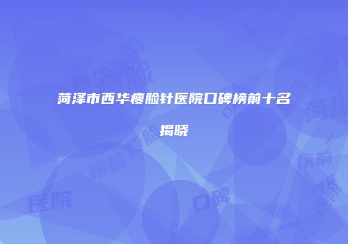 菏泽市西华瘦脸针医院口碑榜前十名揭晓
