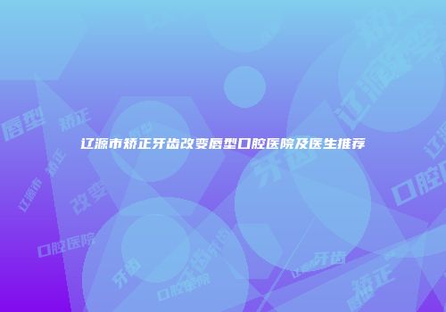 辽源市矫正牙齿改变唇型口腔医院及医生推荐