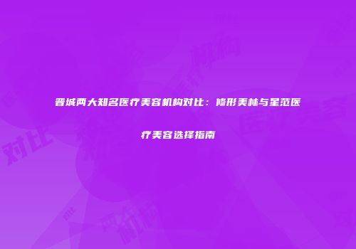 晋城两大知名医疗美容机构对比：修形美林与星范医疗美容选择指南