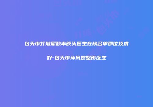 包头市打玻尿酸丰额头医生在榜名单那位技术好-包头市孙凤霞整形医生
