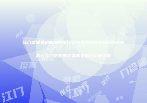 江门面部悬吊除皱医院top10排名榜权威筛选好评度高！江门梦想医疗美容整形门诊部靠谱