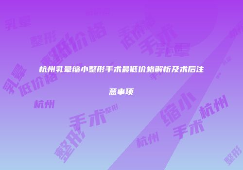 杭州乳晕缩小整形手术最低价格解析及术后注意事项