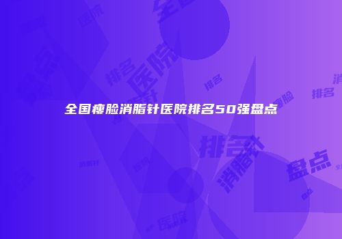 全国瘦脸消脂针医院排名50强盘点