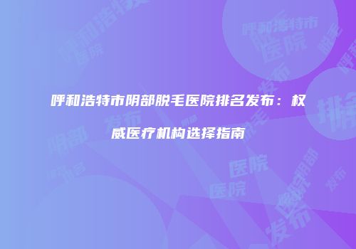 呼和浩特市阴部脱毛医院排名发布：权威医疗机构选择指南