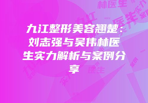 九江整形美容翘楚：刘志强与吴伟林医生实力解析与案例分享