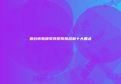 烟台市脸部紧致医院排名前十大盘点