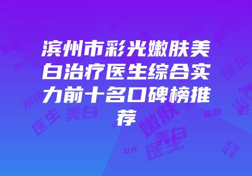 滨州市彩光嫩肤美白治疗医生综合实力前十名口碑榜推荐