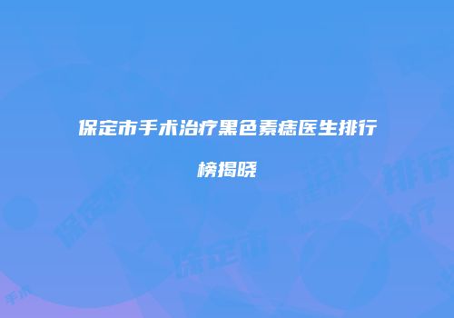 保定市手术治疗黑色素痣医生排行榜揭晓