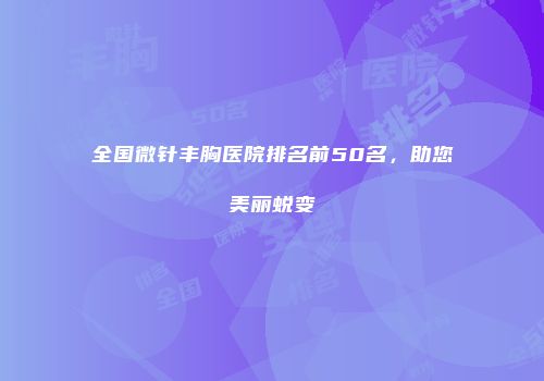 全国微针丰胸医院排名前50名，助您美丽蜕变