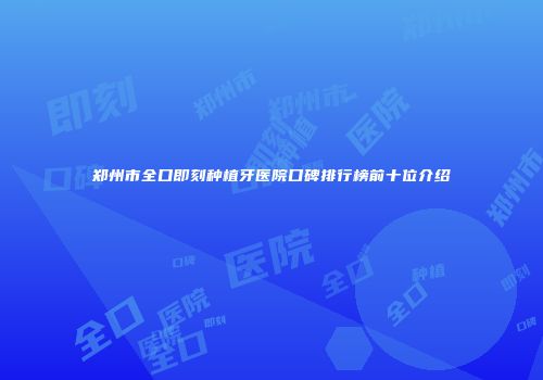 郑州市全口即刻种植牙医院口碑排行榜前十位介绍