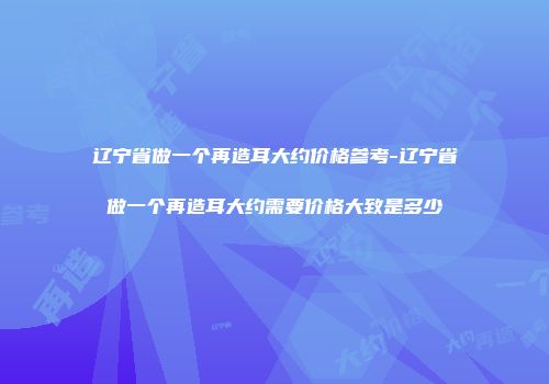辽宁省做一个再造耳大约价格参考-辽宁省做一个再造耳大约需要价格大致是多少