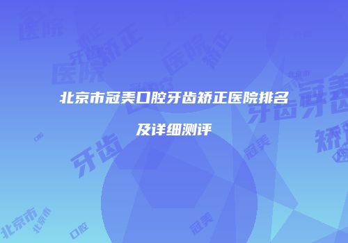 北京市冠美口腔牙齿矫正医院排名及详细测评