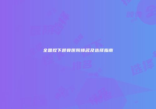 全国捏下颌骨医院排名及选择指南