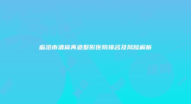 临沧市酒窝再造整形医院排名及风险解析