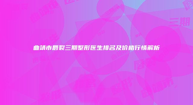曲靖市唇裂三期整形医生排名及价格行情解析