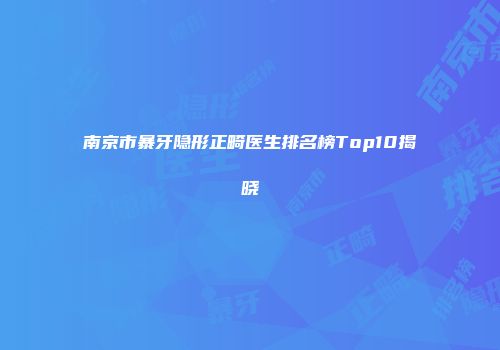 南京市暴牙隐形正畸医生排名榜Top10揭晓